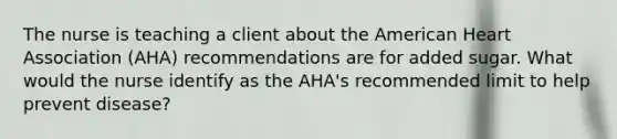 The nurse is teaching a client about the American Heart Association (AHA) recommendations are for added sugar. What would the nurse identify as the AHA's recommended limit to help prevent disease?