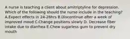 A nurse is teaching a client about amitriptyline for depression. Which of the following should the nurse include in the teaching? A.Expect effects in 24-28hrs B.Discontinue after a week of improved mood C.Change positions slowly D. Decrease fiber intake due to diarrhea E.Chew sugarless gum to prevent dry mouth