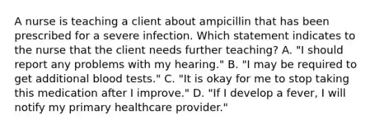 A nurse is teaching a client about ampicillin that has been prescribed for a severe infection. Which statement indicates to the nurse that the client needs further teaching? A. "I should report any problems with my hearing." B. "I may be required to get additional blood tests." C. "It is okay for me to stop taking this medication after I improve." D. "If I develop a fever, I will notify my primary healthcare provider."