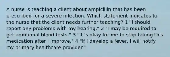 A nurse is teaching a client about ampicillin that has been prescribed for a severe infection. Which statement indicates to the nurse that the client needs further teaching? 1 "I should report any problems with my hearing." 2 "I may be required to get additional blood tests." 3 "It is okay for me to stop taking this medication after I improve." 4 "If I develop a fever, I will notify my primary healthcare provider."