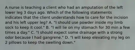 A nurse is teaching a client who had an amputation of the left lower leg 3 days ago. Which of the following statements indicates that the client understands how to care for the incision and his left upper leg? A. "I should use powder inside my limb sock to keep it cool." B. "I will lie on my stomach for 30 min a few times a day." C. "I should expect some drainage with a strong odor because I had gangrene." D. "I will keep elevating my leg on 2 pillows to keep the swelling down."