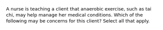 A nurse is teaching a client that anaerobic exercise, such as tai chi, may help manage her medical conditions. Which of the following may be concerns for this client? Select all that apply.