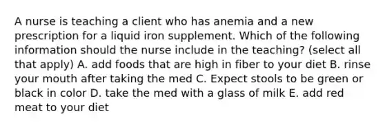 A nurse is teaching a client who has anemia and a new prescription for a liquid iron supplement. Which of the following information should the nurse include in the teaching? (select all that apply) A. add foods that are high in fiber to your diet B. rinse your mouth after taking the med C. Expect stools to be green or black in color D. take the med with a glass of milk E. add red meat to your diet