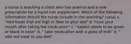 a nurse is teaching a client who has anemia and a new prescription for a liquid iron supplement. Which of the following information should the nurse include in the teaching? (sata) a. "Add foods that are high in fiber to your diet" b "rinse your mouth after taking the medication" c. "expect stools to be green or black in color" d. " take medication with a glass of milk" e. " add red meat to you diet"