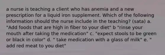 a nurse is teaching a client who has anemia and a new prescription for a liquid iron supplement. Which of the following information should the nurse include in the teaching? (sata) a. "Add foods that are high in fiber to your diet" b "rinse your mouth after taking the medication" c. "expect stools to be green or black in color" d. " take medication with a glass of milk" e. " add red meat to you diet"