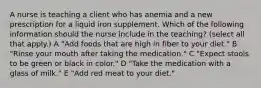 A nurse is teaching a client who has anemia and a new prescription for a liquid iron supplement. Which of the following information should the nurse include in the teaching? (select all that apply.) A "Add foods that are high in fiber to your diet." B "Rinse your mouth after taking the medication." C "Expect stools to be green or black in color." D "Take the medication with a glass of milk." E "Add red meat to your diet."