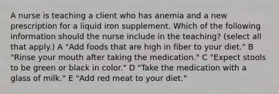 A nurse is teaching a client who has anemia and a new prescription for a liquid iron supplement. Which of the following information should the nurse include in the teaching? (select all that apply.) A "Add foods that are high in fiber to your diet." B "Rinse your mouth after taking the medication." C "Expect stools to be green or black in color." D "Take the medication with a glass of milk." E "Add red meat to your diet."