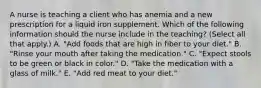 A nurse is teaching a client who has anemia and a new prescription for a liquid iron supplement. Which of the following information should the nurse include in the teaching? (Select all that apply.) A. "Add foods that are high in fiber to your diet." B. "Rinse your mouth after taking the medication." C. "Expect stools to be green or black in color." D. "Take the medication with a glass of milk." E. "Add red meat to your diet."