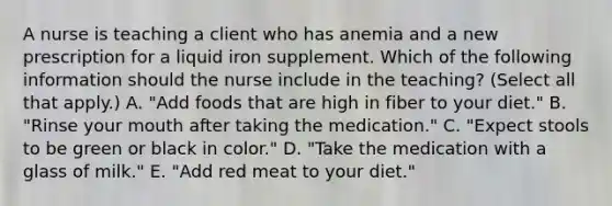 A nurse is teaching a client who has anemia and a new prescription for a liquid iron supplement. Which of the following information should the nurse include in the teaching? (Select all that apply.) A. "Add foods that are high in fiber to your diet." B. "Rinse your mouth after taking the medication." C. "Expect stools to be green or black in color." D. "Take the medication with a glass of milk." E. "Add red meat to your diet."