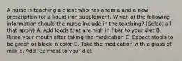 A nurse is teaching a client who has anemia and a new prescription for a liquid iron supplement. Which of the following information should the nurse include in the teaching? (Select all that apply) A. Add foods that are high in fiber to your diet B. Rinse your mouth after taking the medication C. Expect stools to be green or black in color D. Take the medication with a glass of milk E. Add red meat to your diet