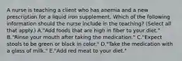 A nurse is teaching a client who has anemia and a new prescription for a liquid iron supplement. Which of the following information should the nurse include in the teaching? (Select all that apply.) A."Add foods that are high in fiber to your diet." B."Rinse your mouth after taking the medication." C."Expect stools to be green or black in color." D."Take the medication with a glass of milk." E."Add red meat to your diet."