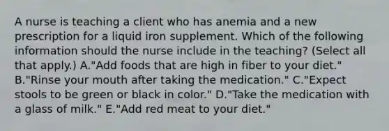 A nurse is teaching a client who has anemia and a new prescription for a liquid iron supplement. Which of the following information should the nurse include in the teaching? (Select all that apply.) A."Add foods that are high in fiber to your diet." B."Rinse your mouth after taking the medication." C."Expect stools to be green or black in color." D."Take the medication with a glass of milk." E."Add red meat to your diet."