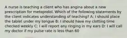 A nurse is teaching a client who has angina about a new prescription for metoprolol. Which of the following statements by the client indicates understanding of teaching? A: I should place the tablet under my tongue B: I should have my clotting time checked weekly C: I will report any ringing in my ears D: I will call my doctor if my pulse rate is less than 60