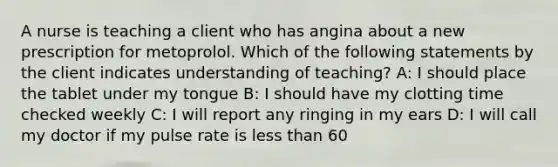 A nurse is teaching a client who has angina about a new prescription for metoprolol. Which of the following statements by the client indicates understanding of teaching? A: I should place the tablet under my tongue B: I should have my clotting time checked weekly C: I will report any ringing in my ears D: I will call my doctor if my pulse rate is less than 60