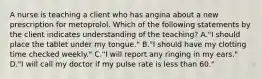 A nurse is teaching a client who has angina about a new prescription for metoprolol. Which of the following statements by the client indicates understanding of the teaching? A."I should place the tablet under my tongue." B."I should have my clotting time checked weekly." C."I will report any ringing in my ears." D."I will call my doctor if my pulse rate is less than 60."