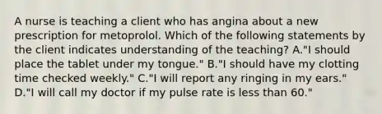 A nurse is teaching a client who has angina about a new prescription for metoprolol. Which of the following statements by the client indicates understanding of the teaching? A."I should place the tablet under my tongue." B."I should have my clotting time checked weekly." C."I will report any ringing in my ears." D."I will call my doctor if my pulse rate is less than 60."