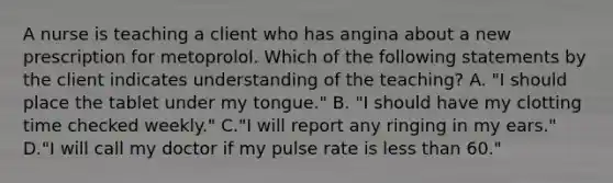 A nurse is teaching a client who has angina about a new prescription for metoprolol. Which of the following statements by the client indicates understanding of the teaching? A. "I should place the tablet under my tongue." B. "I should have my clotting time checked weekly." C."I will report any ringing in my ears." D."I will call my doctor if my pulse rate is less than 60."