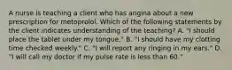 A nurse is teaching a client who has angina about a new prescription for metoprolol. Which of the following statements by the client indicates understanding of the teaching? A. "I should place the tablet under my tongue." B. "I should have my clotting time checked weekly." C. "I will report any ringing in my ears." D. "I will call my doctor if my pulse rate is less than 60."