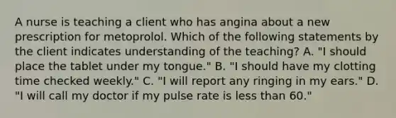 A nurse is teaching a client who has angina about a new prescription for metoprolol. Which of the following statements by the client indicates understanding of the teaching? A. "I should place the tablet under my tongue." B. "I should have my clotting time checked weekly." C. "I will report any ringing in my ears." D. "I will call my doctor if my pulse rate is less than 60."