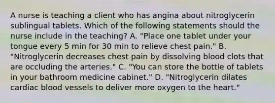 A nurse is teaching a client who has angina about nitroglycerin sublingual tablets. Which of the following statements should the nurse include in the teaching? A. "Place one tablet under your tongue every 5 min for 30 min to relieve chest pain." B. "Nitroglycerin decreases chest pain by dissolving blood clots that are occluding the arteries." C. "You can store the bottle of tablets in your bathroom medicine cabinet." D. "Nitroglycerin dilates cardiac blood vessels to deliver more oxygen to the heart."