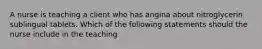 A nurse is teaching a client who has angina about nitroglycerin sublingual tablets. Which of the following statements should the nurse include in the teaching