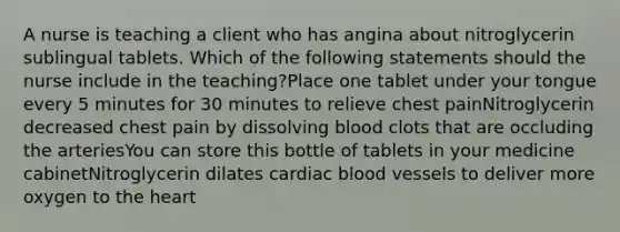 A nurse is teaching a client who has angina about nitroglycerin sublingual tablets. Which of the following statements should the nurse include in the teaching?Place one tablet under your tongue every 5 minutes for 30 minutes to relieve chest painNitroglycerin decreased chest pain by dissolving blood clots that are occluding the arteriesYou can store this bottle of tablets in your medicine cabinetNitroglycerin dilates cardiac blood vessels to deliver more oxygen to the heart