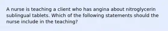 A nurse is teaching a client who has angina about nitroglycerin sublingual tablets. Which of the following statements should the nurse include in the teaching?