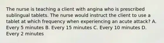 The nurse is teaching a client with angina who is prescribed sublingual tablets. The nurse would instruct the client to use a tablet at which frequency when experiencing an acute attack? A. Every 5 minutes B. Every 15 minutes C. Every 10 minutes D. Every 2 minutes