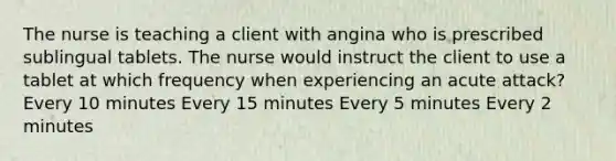 The nurse is teaching a client with angina who is prescribed sublingual tablets. The nurse would instruct the client to use a tablet at which frequency when experiencing an acute attack? Every 10 minutes Every 15 minutes Every 5 minutes Every 2 minutes