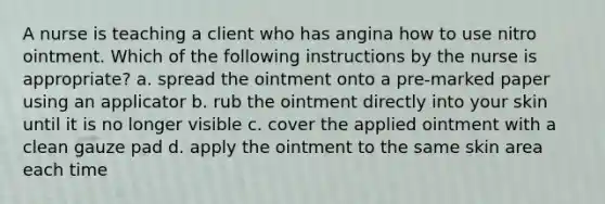 A nurse is teaching a client who has angina how to use nitro ointment. Which of the following instructions by the nurse is appropriate? a. spread the ointment onto a pre-marked paper using an applicator b. rub the ointment directly into your skin until it is no longer visible c. cover the applied ointment with a clean gauze pad d. apply the ointment to the same skin area each time