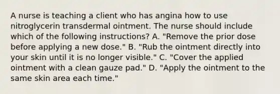 A nurse is teaching a client who has angina how to use nitroglycerin transdermal ointment. The nurse should include which of the following instructions? A. "Remove the prior dose before applying a new dose." B. "Rub the ointment directly into your skin until it is no longer visible." C. "Cover the applied ointment with a clean gauze pad." D. "Apply the ointment to the same skin area each time."