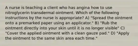 A nurse is teaching a client who has angina how to use nitroglycerin transdermal ointment. Which of the following instructions by the nurse is appropriate? A) "Spread the ointment onto a premarked paper using an applicator." B) "Rub the ointment directly into your skin until it is no longer visible" C) "Cover the applied ointment with a clean gauze pad." D) "Apply the ointment to the same skin area each time."