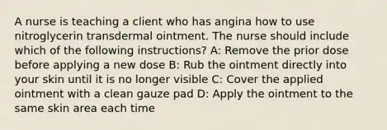 A nurse is teaching a client who has angina how to use nitroglycerin transdermal ointment. The nurse should include which of the following instructions? A: Remove the prior dose before applying a new dose B: Rub the ointment directly into your skin until it is no longer visible C: Cover the applied ointment with a clean gauze pad D: Apply the ointment to the same skin area each time