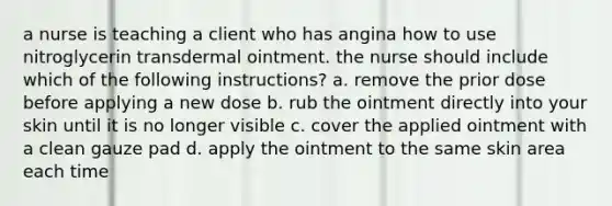 a nurse is teaching a client who has angina how to use nitroglycerin transdermal ointment. the nurse should include which of the following instructions? a. remove the prior dose before applying a new dose b. rub the ointment directly into your skin until it is no longer visible c. cover the applied ointment with a clean gauze pad d. apply the ointment to the same skin area each time