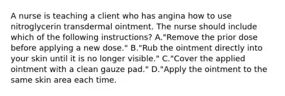 A nurse is teaching a client who has angina how to use nitroglycerin transdermal ointment. The nurse should include which of the following instructions? A."Remove the prior dose before applying a new dose." B."Rub the ointment directly into your skin until it is no longer visible." C."Cover the applied ointment with a clean gauze pad." D."Apply the ointment to the same skin area each time.