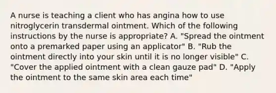 A nurse is teaching a client who has angina how to use nitroglycerin transdermal ointment. Which of the following instructions by the nurse is appropriate? A. "Spread the ointment onto a premarked paper using an applicator" B. "Rub the ointment directly into your skin until it is no longer visible" C. "Cover the applied ointment with a clean gauze pad" D. "Apply the ointment to the same skin area each time"