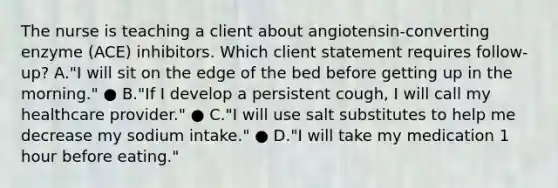 The nurse is teaching a client about​ angiotensin-converting enzyme​ (ACE) inhibitors. Which client statement requires​ follow-up? A.​"I will sit on the edge of the bed before getting up in the​ morning." ● B.​"If I develop a persistent​ cough, I will call my healthcare​ provider." ● C.​"I will use salt substitutes to help me decrease my sodium​ intake." ● D.​"I will take my medication 1 hour before​ eating."