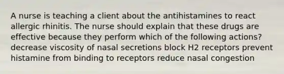 A nurse is teaching a client about the antihistamines to react allergic rhinitis. The nurse should explain that these drugs are effective because they perform which of the following actions? decrease viscosity of nasal secretions block H2 receptors prevent histamine from binding to receptors reduce nasal congestion