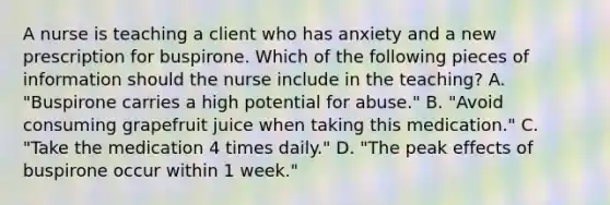 A nurse is teaching a client who has anxiety and a new prescription for buspirone. Which of the following pieces of information should the nurse include in the teaching? A. "Buspirone carries a high potential for abuse." B. "Avoid consuming grapefruit juice when taking this medication." C. "Take the medication 4 times daily." D. "The peak effects of buspirone occur within 1 week."