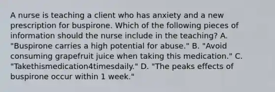 A nurse is teaching a client who has anxiety and a new prescription for buspirone. Which of the following pieces of information should the nurse include in the teaching? A. "Buspirone carries a high potential for abuse." B. "Avoid consuming grapefruit juice when taking this medication." C. "Takethismedication4timesdaily." D. "The peaks effects of buspirone occur within 1 week."