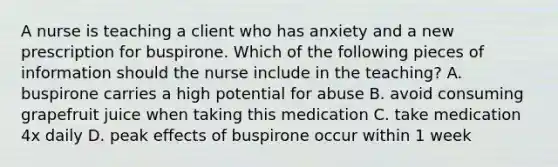 A nurse is teaching a client who has anxiety and a new prescription for buspirone. Which of the following pieces of information should the nurse include in the teaching? A. buspirone carries a high potential for abuse B. avoid consuming grapefruit juice when taking this medication C. take medication 4x daily D. peak effects of buspirone occur within 1 week