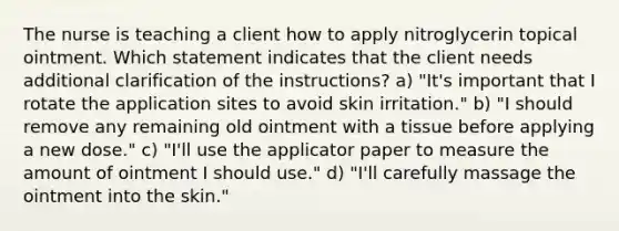 The nurse is teaching a client how to apply nitroglycerin topical ointment. Which statement indicates that the client needs additional clarification of the instructions? a) "It's important that I rotate the application sites to avoid skin irritation." b) "I should remove any remaining old ointment with a tissue before applying a new dose." c) "I'll use the applicator paper to measure the amount of ointment I should use." d) "I'll carefully massage the ointment into the skin."