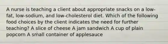 A nurse is teaching a client about appropriate snacks on a low-fat, low-sodium, and low-cholesterol diet. Which of the following food choices by the client indicates the need for further teaching? A slice of cheese A jam sandwich A cup of plain popcorn A small container of applesauce