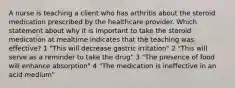 A nurse is teaching a client who has arthritis about the steroid medication prescribed by the healthcare provider. Which statement about why it is important to take the steroid medication at mealtime indicates that the teaching was effective? 1 "This will decrease gastric irritation" 2 "This will serve as a reminder to take the drug" 3 "The presence of food will enhance absorption" 4 "The medication is ineffective in an acid medium"