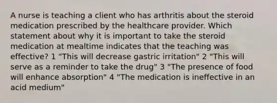 A nurse is teaching a client who has arthritis about the steroid medication prescribed by the healthcare provider. Which statement about why it is important to take the steroid medication at mealtime indicates that the teaching was effective? 1 "This will decrease gastric irritation" 2 "This will serve as a reminder to take the drug" 3 "The presence of food will enhance absorption" 4 "The medication is ineffective in an acid medium"