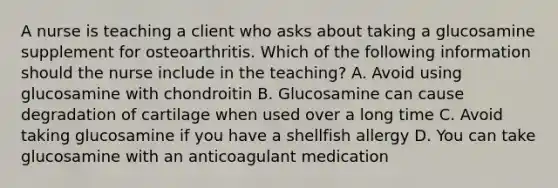 A nurse is teaching a client who asks about taking a glucosamine supplement for osteoarthritis. Which of the following information should the nurse include in the teaching? A. Avoid using glucosamine with chondroitin B. Glucosamine can cause degradation of cartilage when used over a long time C. Avoid taking glucosamine if you have a shellfish allergy D. You can take glucosamine with an anticoagulant medication