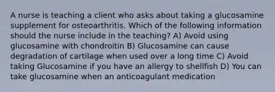 A nurse is teaching a client who asks about taking a glucosamine supplement for osteoarthritis. Which of the following information should the nurse include in the teaching? A) Avoid using glucosamine with chondroitin B) Glucosamine can cause degradation of cartilage when used over a long time C) Avoid taking Glucosamine if you have an allergy to shellfish D) You can take glucosamine when an anticoagulant medication