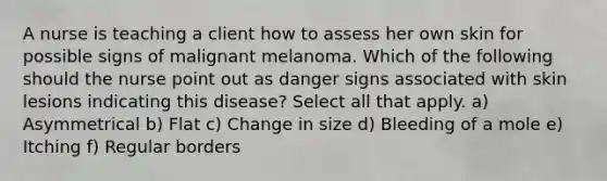 A nurse is teaching a client how to assess her own skin for possible signs of malignant melanoma. Which of the following should the nurse point out as danger signs associated with skin lesions indicating this disease? Select all that apply. a) Asymmetrical b) Flat c) Change in size d) Bleeding of a mole e) Itching f) Regular borders