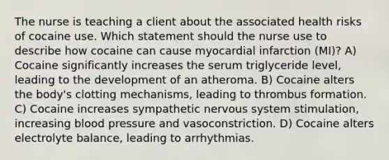 The nurse is teaching a client about the associated health risks of cocaine use. Which statement should the nurse use to describe how cocaine can cause myocardial infarction (MI)? A) Cocaine significantly increases the serum triglyceride level, leading to the development of an atheroma. B) Cocaine alters the body's clotting mechanisms, leading to thrombus formation. C) Cocaine increases sympathetic nervous system stimulation, increasing blood pressure and vasoconstriction. D) Cocaine alters electrolyte balance, leading to arrhythmias.