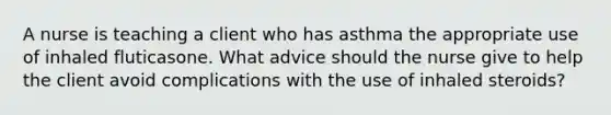 A nurse is teaching a client who has asthma the appropriate use of inhaled fluticasone. What advice should the nurse give to help the client avoid complications with the use of inhaled steroids?